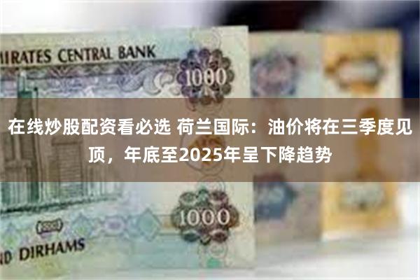 在线炒股配资看必选 荷兰国际：油价将在三季度见顶，年底至2025年呈下降趋势