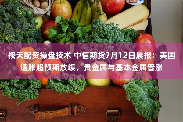 按天配资操盘技术 中信期货7月12日晨报：美国通胀超预期放缓，贵金属与基本金属普涨