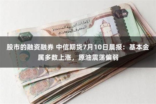 股市的融资融券 中信期货7月10日晨报：基本金属多数上涨，原油震荡偏弱