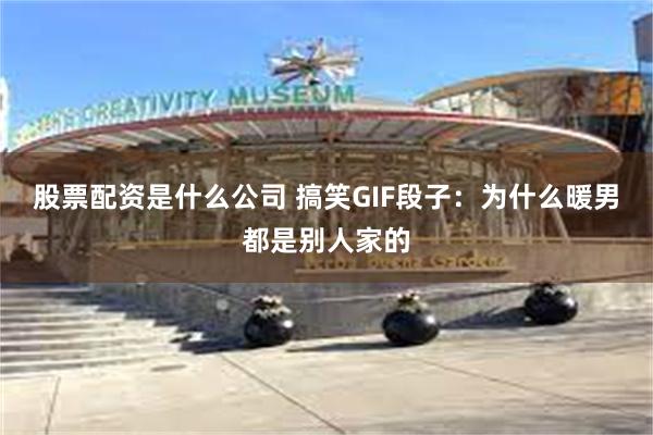 股票配资是什么公司 搞笑GIF段子：为什么暖男都是别人家的