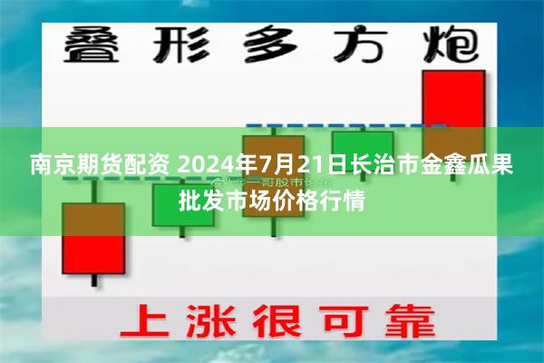 南京期货配资 2024年7月21日长治市金鑫瓜果批发市场价格行情