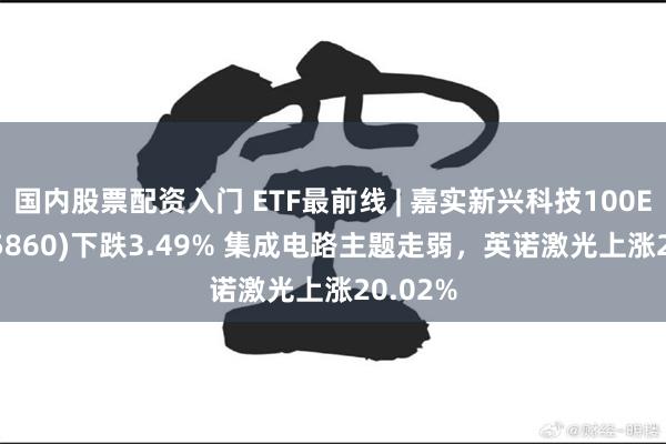 国内股票配资入门 ETF最前线 | 嘉实新兴科技100ETF(515860)下跌3.49% 集成电路主题走弱，英诺激光上涨20.02%