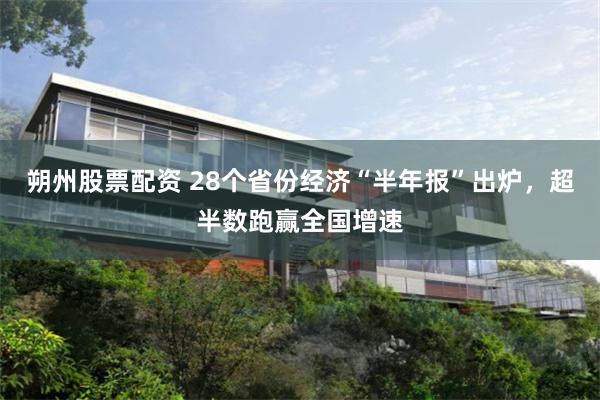 朔州股票配资 28个省份经济“半年报”出炉，超半数跑赢全国增速