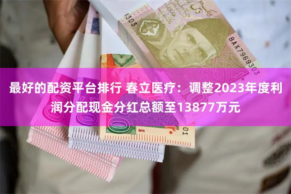 最好的配资平台排行 春立医疗：调整2023年度利润分配现金分红总额至13877万元