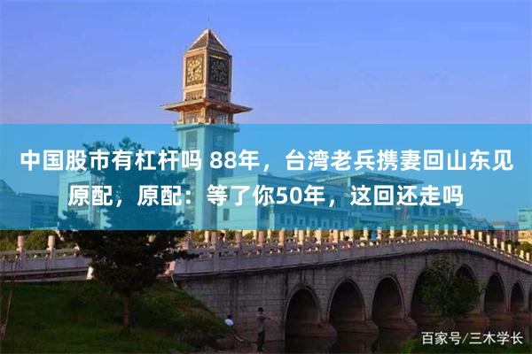 中国股市有杠杆吗 88年，台湾老兵携妻回山东见原配，原配：等了你50年，这回还走吗