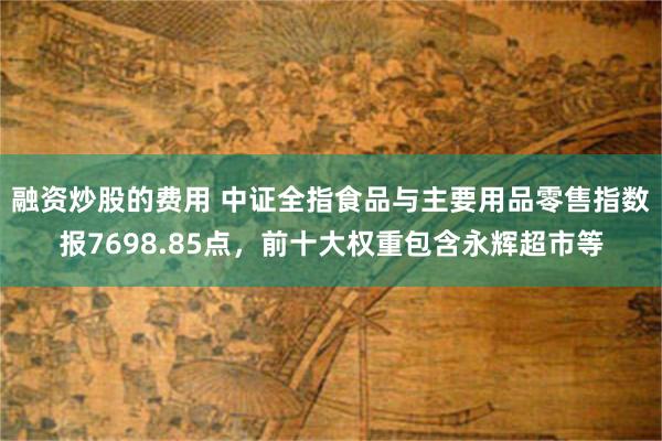 融资炒股的费用 中证全指食品与主要用品零售指数报7698.85点，前十大权重包含永辉超市等