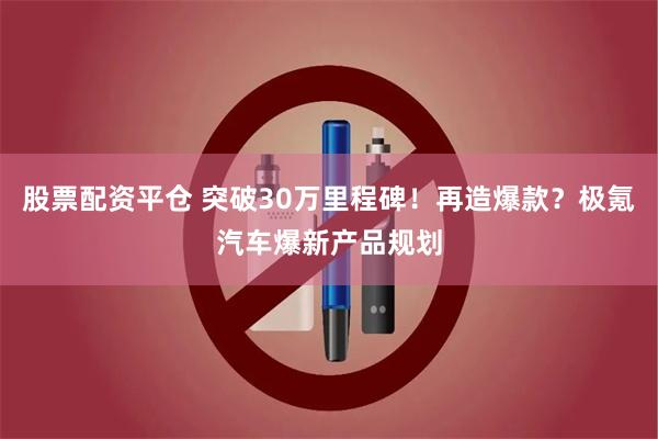 股票配资平仓 突破30万里程碑！再造爆款？极氪汽车爆新产品规划