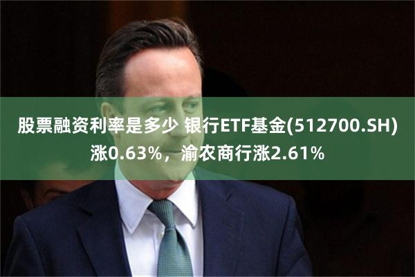 股票融资利率是多少 银行ETF基金(512700.SH)涨0.63%，渝农商行涨2.61%