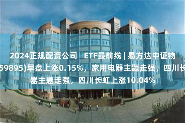 2024正规配资公司   ETF最前线 | 易方达中证物联网主题ETF(159895)早盘上涨0.15%，家用电器主题走强，四川长虹上涨10.04%