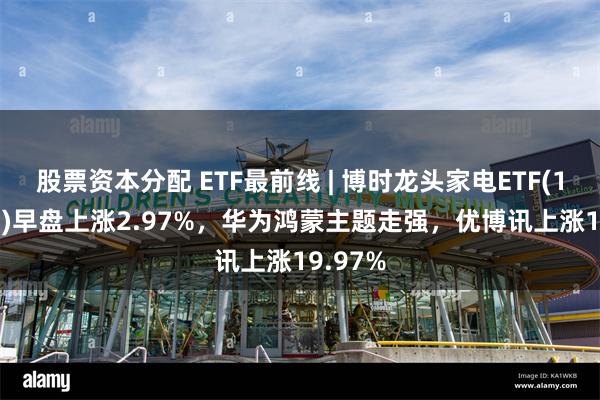 股票资本分配 ETF最前线 | 博时龙头家电ETF(159730)早盘上涨2.97%，华为鸿蒙主题走强，优博讯上涨19.97%