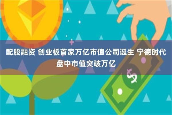 配股融资 创业板首家万亿市值公司诞生 宁德时代盘中市值突破万亿