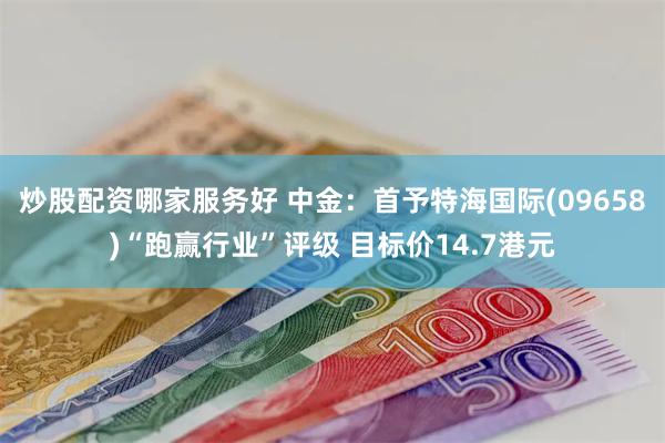 炒股配资哪家服务好 中金：首予特海国际(09658)“跑赢行业”评级 目标价14.7港元