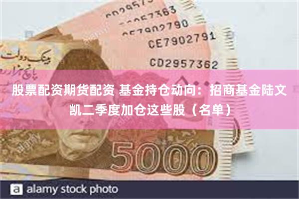 股票配资期货配资 基金持仓动向：招商基金陆文凯二季度加仓这些股（名单）