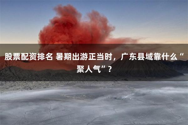 股票配资排名 暑期出游正当时，广东县域靠什么“聚人气”？