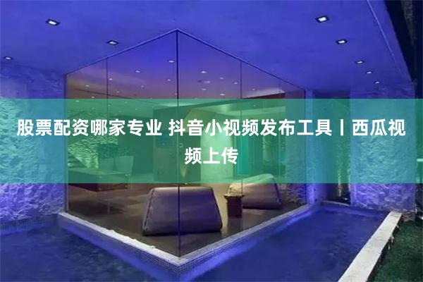 股票配资哪家专业 抖音小视频发布工具丨西瓜视频上传