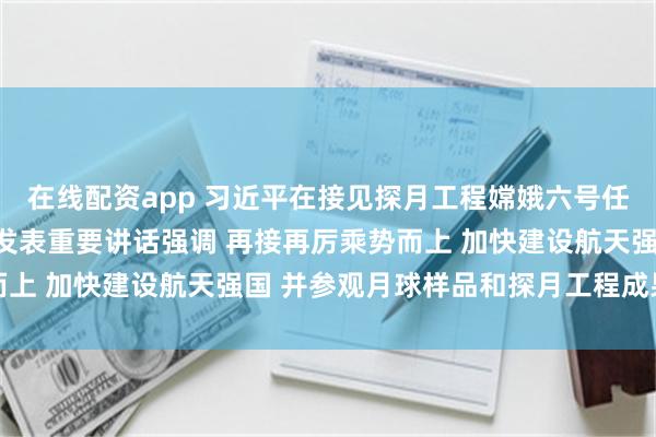 在线配资app 习近平在接见探月工程嫦娥六号任务参研参试人员代表时发表重要讲话强调 再接再厉乘势而上 加快建设航天强国 并参观月球样品和探月工程成果展览