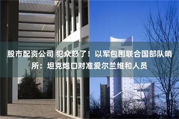 股市配资公司 犯众怒了！以军包围联合国部队哨所：坦克炮口对准爱尔兰维和人员