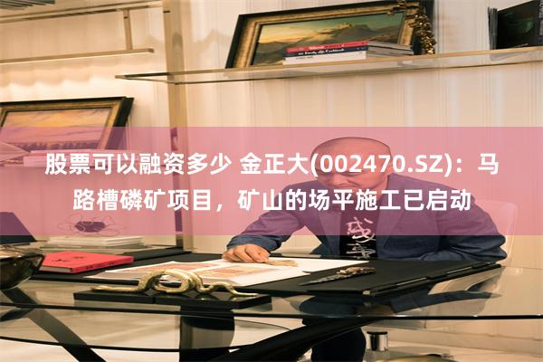 股票可以融资多少 金正大(002470.SZ)：马路槽磷矿项目，矿山的场平施工已启动