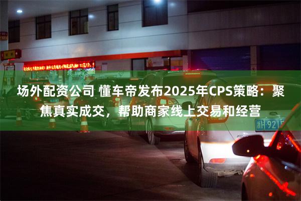 场外配资公司 懂车帝发布2025年CPS策略：聚焦真实成交，帮助商家线上交易和经营