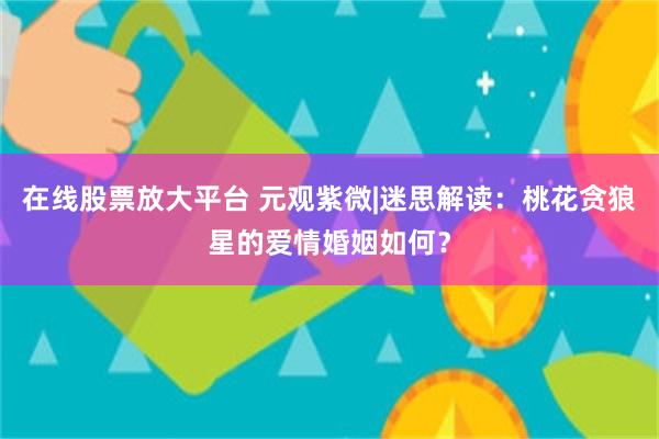 在线股票放大平台 元观紫微|迷思解读：桃花贪狼星的爱情婚姻如何？