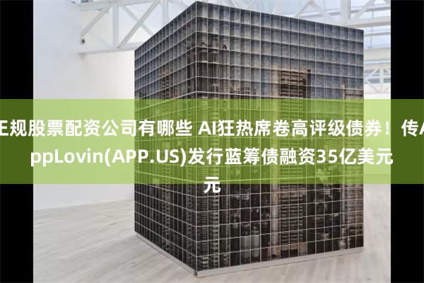 正规股票配资公司有哪些 AI狂热席卷高评级债券！传AppLovin(APP.US)发行蓝筹债融资35亿美元