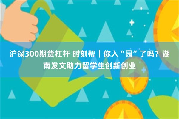 沪深300期货杠杆 时刻帮｜你入“园”了吗？湖南发文助力留学生创新创业