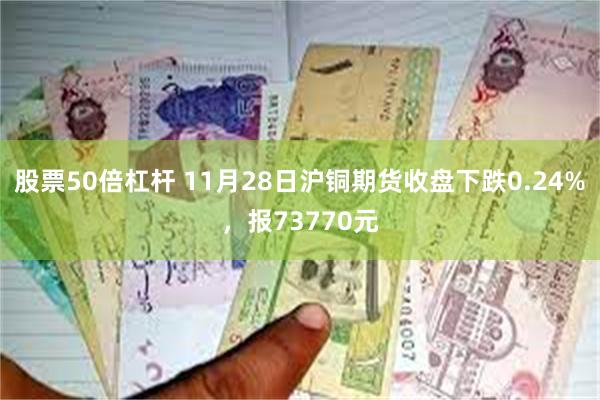 股票50倍杠杆 11月28日沪铜期货收盘下跌0.24%，报73770元