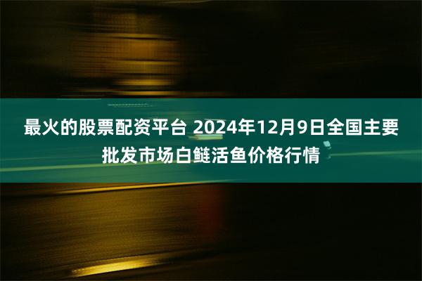 最火的股票配资平台 2024年12月9日全国主要批发市场白鲢活鱼价格行情