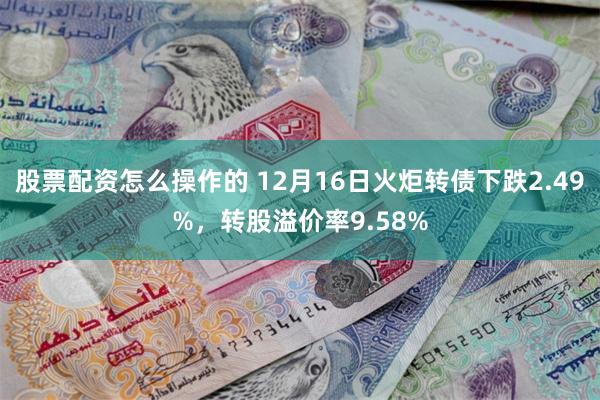 股票配资怎么操作的 12月16日火炬转债下跌2.49%，转股溢价率9.58%