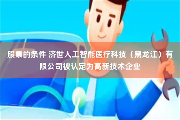 股票的条件 济世人工智能医疗科技（黑龙江）有限公司被认定为高新技术企业