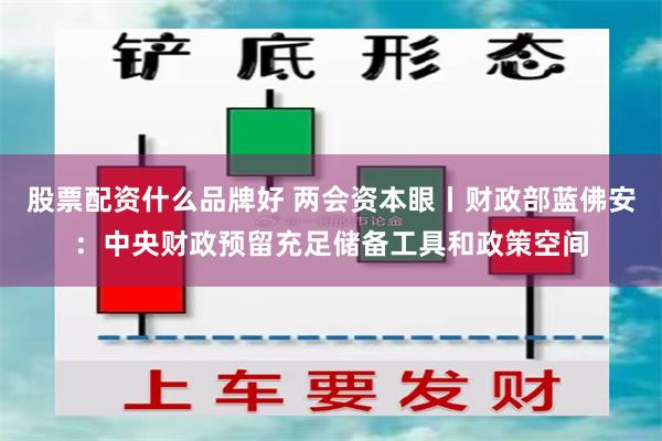 股票配资什么品牌好 两会资本眼丨财政部蓝佛安：中央财政预留充足储备工具和政策空间